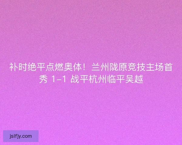 补时绝平点燃奥体！兰州陇原竞技主场首秀 1-1 战平杭州临平吴越