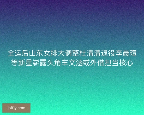 全运后山东女排大调整杜清清退役李晨瑄等新星崭露头角车文涵或外借担当核心