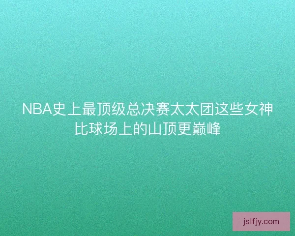 NBA史上最顶级总决赛太太团这些女神比球场上的山顶更巅峰 NBA史上最顶级总决赛太太团这些女神比球场上的山顶更巅峰