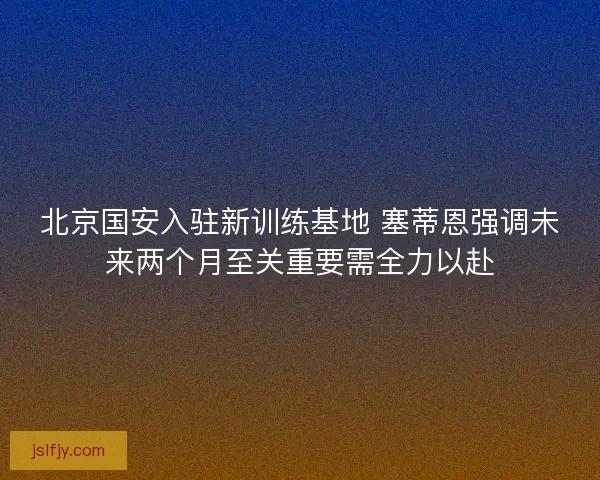 北京国安入驻新训练基地 塞蒂恩强调未来两个月至关重要需全力以赴
