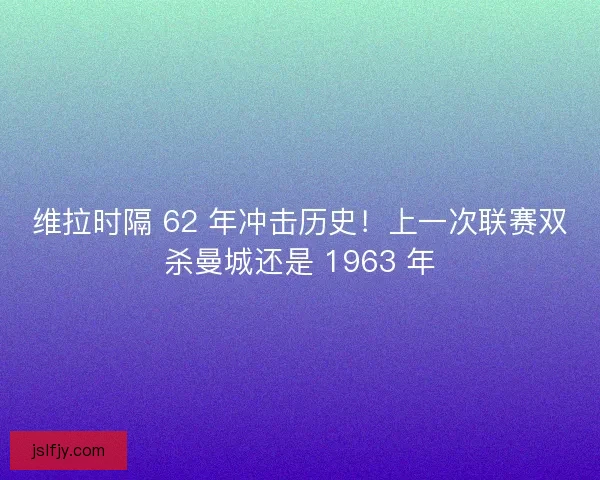 维拉时隔 62 年冲击历史！上一次联赛双杀曼城还是 1963 年