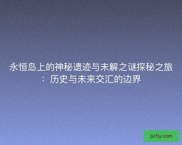 永恒岛上的神秘遗迹与未解之谜探秘之旅：历史与未来交汇的边界