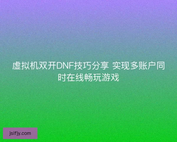 虚拟机双开DNF技巧分享 实现多账户同时在线畅玩游戏