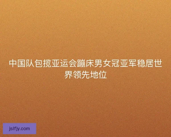 中国队包揽亚运会蹦床男女冠亚军稳居世界领先地位