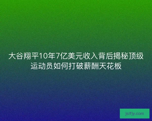 大谷翔平10年7亿美元收入背后揭秘顶级运动员如何打破薪酬天花板 大谷翔平10年7亿美元收入背后揭秘顶级运动员如何打破薪酬天花板