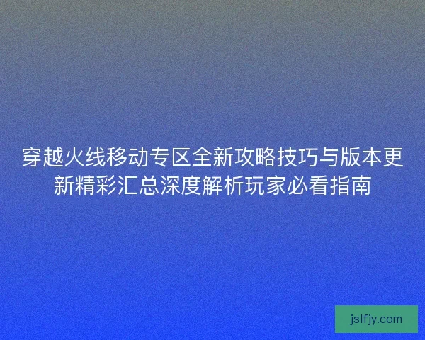 穿越火线移动专区全新攻略技巧与版本更新精彩汇总深度解析玩家必看指南