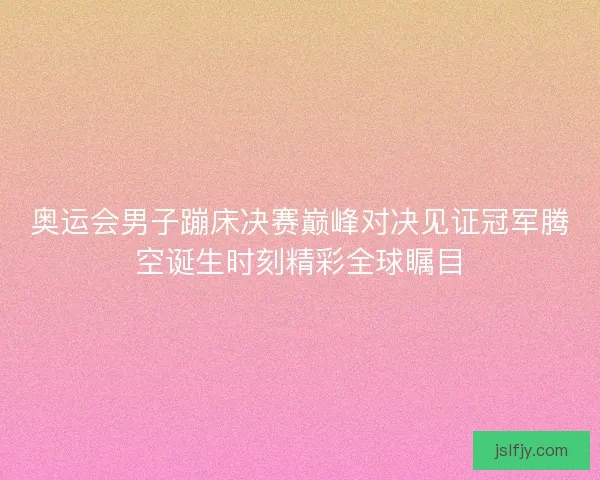 奥运会男子蹦床决赛巅峰对决见证冠军腾空诞生时刻精彩全球瞩目 奥运会男子蹦床决赛巅峰对决见证冠军腾空诞生时刻精彩全球瞩目