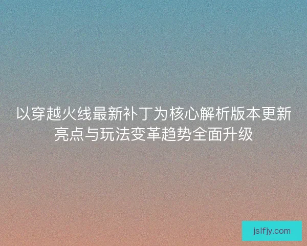 以穿越火线最新补丁为核心解析版本更新亮点与玩法变革趋势全面升级