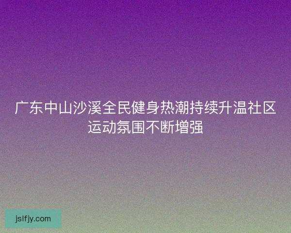 广东中山沙溪全民健身热潮持续升温社区运动氛围不断增强 广东中山沙溪全民健身热潮持续升温社区运动氛围不断增强
