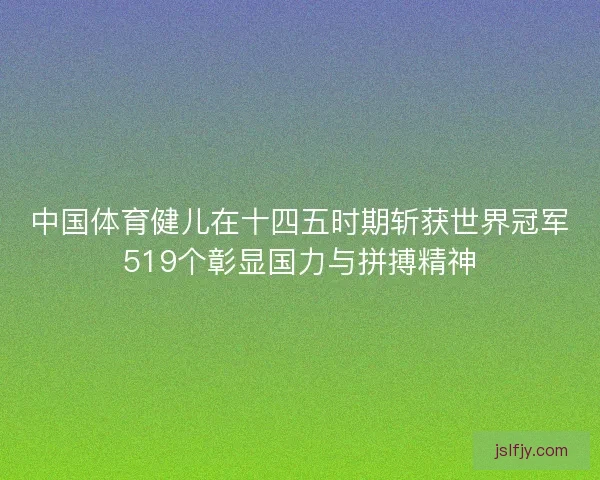 中国体育健儿在十四五时期斩获世界冠军519个彰显国力与拼搏精神
