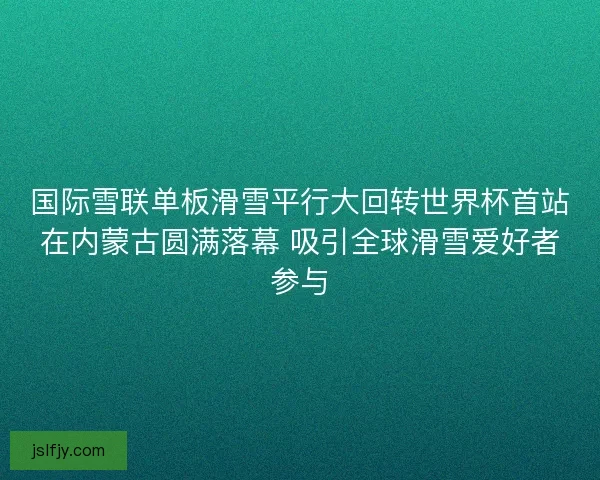 国际雪联单板滑雪平行大回转世界杯首站在内蒙古圆满落幕 吸引全球滑雪爱好者参与