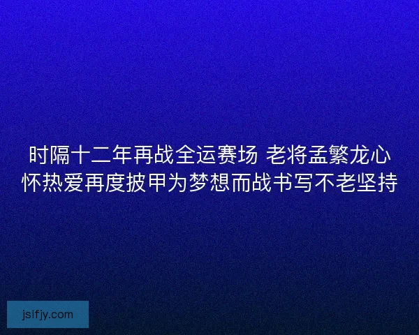 时隔十二年再战全运赛场 老将孟繁龙心怀热爱再度披甲为梦想而战书写不老坚持