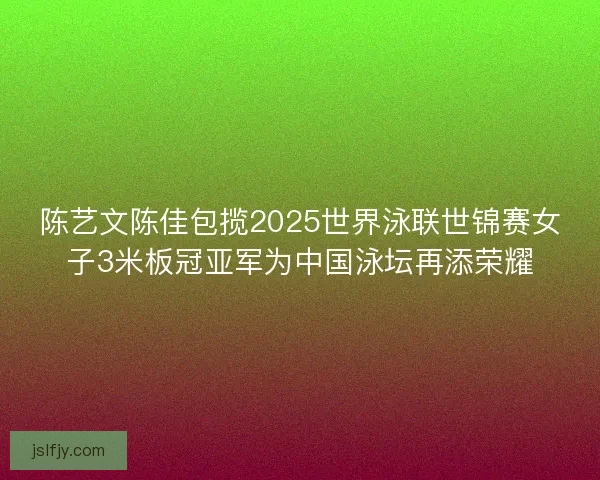 陈艺文陈佳包揽2025世界泳联世锦赛女子3米板冠亚军为中国泳坛再添荣耀 陈艺文陈佳包揽2025世界泳联世锦赛女子3米板冠亚军为中国泳坛再添荣耀