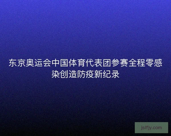 东京奥运会中国体育代表团参赛全程零感染创造防疫新纪录 东京奥运会中国体育代表团参赛全程零感染创造防疫新纪录