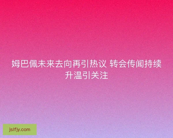 姆巴佩未来去向再引热议 转会传闻持续升温引关注 姆巴佩未来去向再引热议 转会传闻持续升温引关注