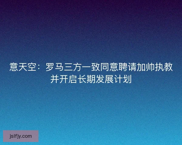 意天空:罗马三方一致同意聘请加帅执教并开启长期发展计划 意天空:罗马三方一致同意聘请加帅执教并开启长期发展计划