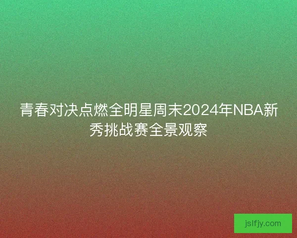 青春对决点燃全明星周末2024年NBA新秀挑战赛全景观察 青春对决点燃全明星周末2024年NBA新秀挑战赛全景观察