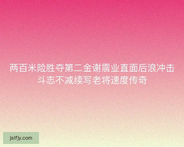 两百米险胜夺第二金谢震业直面后浪冲击斗志不减续写老将速度传奇