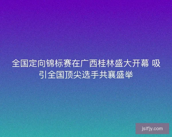 全国定向锦标赛在广西桂林盛大开幕 吸引全国顶尖选手共襄盛举 全国定向锦标赛在广西桂林盛大开幕 吸引全国顶尖选手共襄盛举