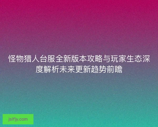 怪物猎人台服全新版本攻略与玩家生态深度解析未来更新趋势前瞻