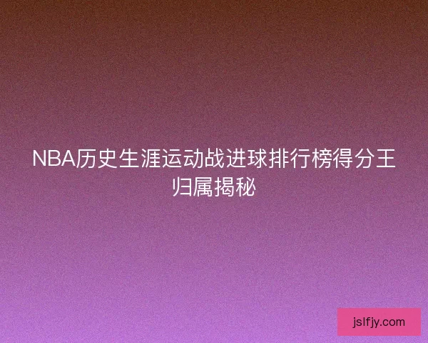 NBA历史生涯运动战进球排行榜得分王归属揭秘