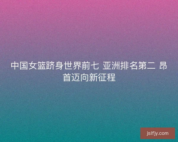 中国女篮跻身世界前七 亚洲排名第二 昂首迈向新征程 中国女篮跻身世界前七 亚洲排名第二 昂首迈向新征程