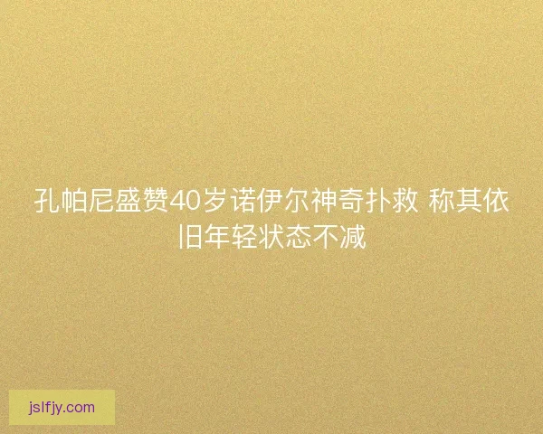孔帕尼盛赞40岁诺伊尔神奇扑救 称其依旧年轻状态不减