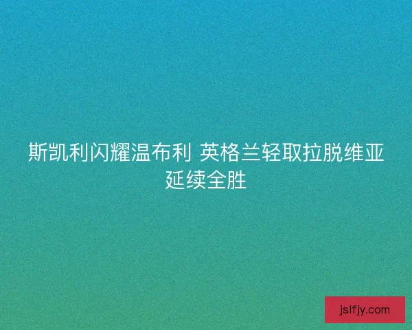 斯凯利闪耀温布利 英格兰轻取拉脱维亚延续全胜