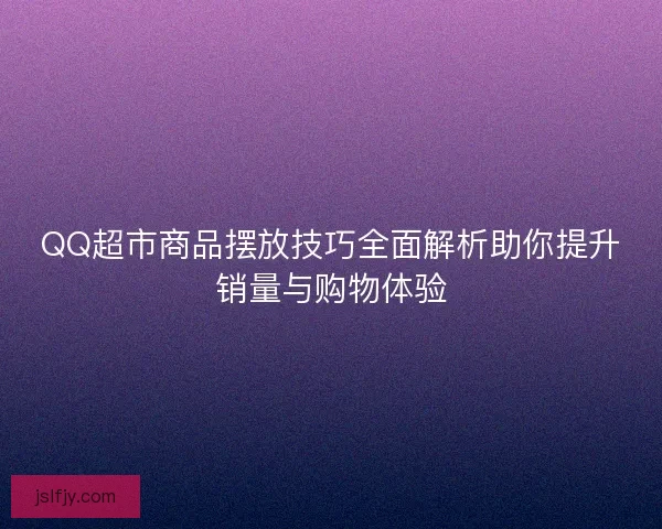 QQ超市商品摆放技巧全面解析助你提升销量与购物体验