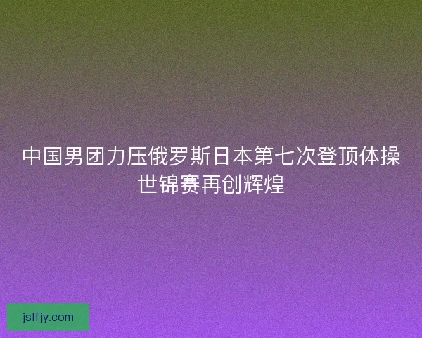 中国男团力压俄罗斯日本第七次登顶体操世锦赛再创辉煌 中国男团力压俄罗斯日本第七次登顶体操世锦赛再创辉煌