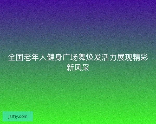 全国老年人健身广场舞焕发活力展现精彩新风采 全国老年人健身广场舞焕发活力展现精彩新风采