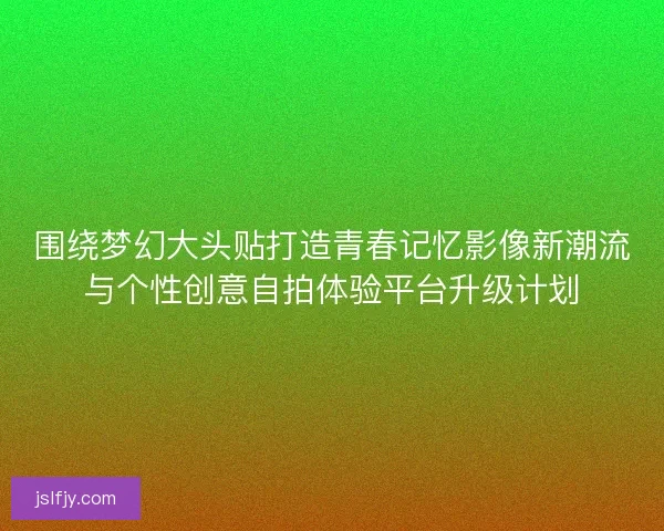 围绕梦幻大头贴打造青春记忆影像新潮流与个性创意自拍体验平台升级计划