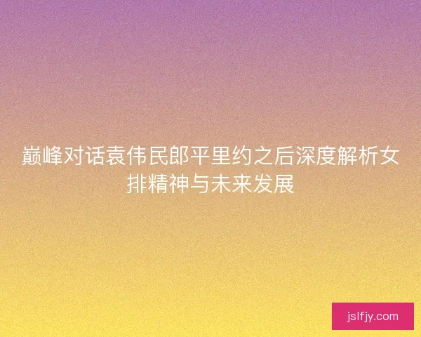 巅峰对话袁伟民郎平里约之后深度解析女排精神与未来发展 巅峰对话袁伟民郎平里约之后深度解析女排精神与未来发展