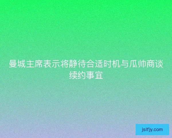 曼城主席表示将静待合适时机与瓜帅商谈续约事宜 曼城主席表示将静待合适时机与瓜帅商谈续约事宜