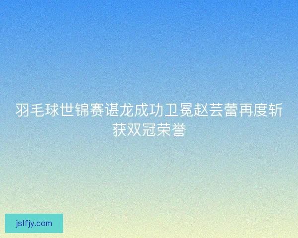 羽毛球世锦赛谌龙成功卫冕赵芸蕾再度斩获双冠荣誉