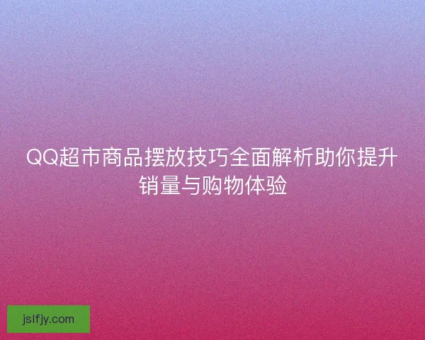 QQ超市商品摆放技巧全面解析助你提升销量与购物体验