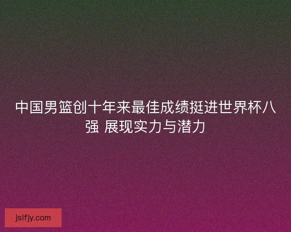 中国男篮创十年来最佳成绩挺进世界杯八强 展现实力与潜力 中国男篮创十年来最佳成绩挺进世界杯八强 展现实力与潜力