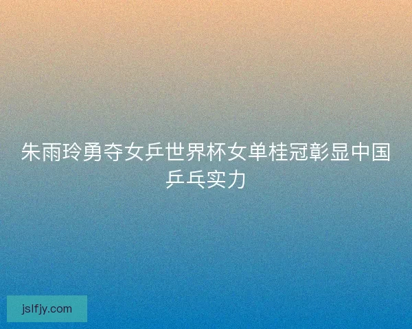 朱雨玲勇夺女乒世界杯女单桂冠彰显中国乒乓实力