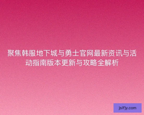 聚焦韩服地下城与勇士官网最新资讯与活动指南版本更新与攻略全解析