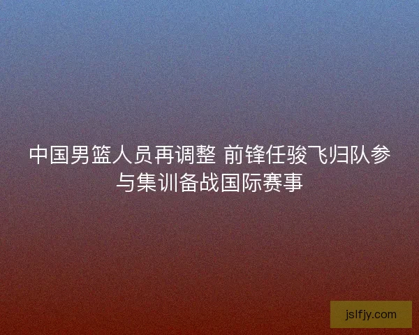 中国男篮人员再调整 前锋任骏飞归队参与集训备战国际赛事