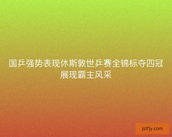 国乒强势表现休斯敦世乒赛全锦标夺四冠展现霸主风采