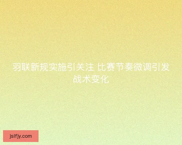 羽联新规实施引关注 比赛节奏微调引发战术变化