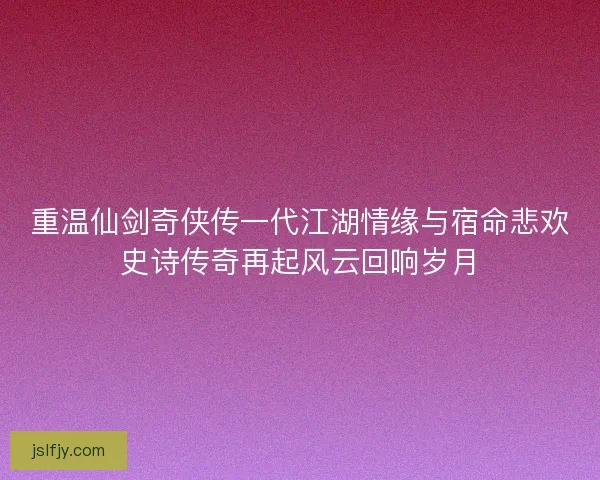 重温仙剑奇侠传一代江湖情缘与宿命悲欢史诗传奇再起风云回响岁月