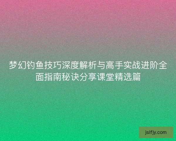 梦幻钓鱼技巧深度解析与高手实战进阶全面指南秘诀分享课堂精选篇 梦幻钓鱼技巧深度解析与高手实战进阶全面指南秘诀分享课堂精选篇