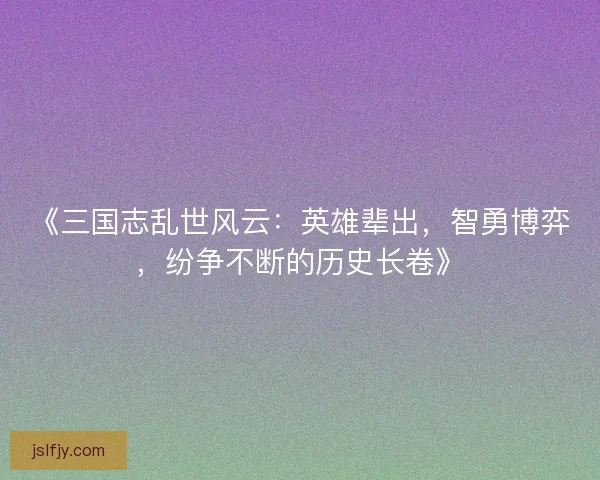 《三国志乱世风云:英雄辈出,智勇博弈,纷争不断的历史长卷》 《三国志乱世风云:英雄辈出,智勇博弈,纷争不断的历史长卷》